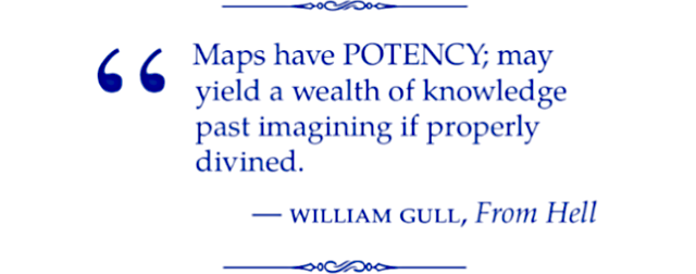 Maps have POTENCY; may yield a wealth of knowledge past imagining if properly divined. William Gull (From Hell).