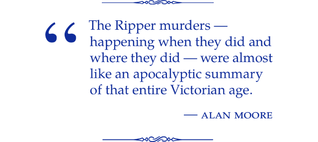 The Ripper murders — happening when they did and where they did — were almost like an apocalyptic summary of that entire Victorian age. Alan Moore.